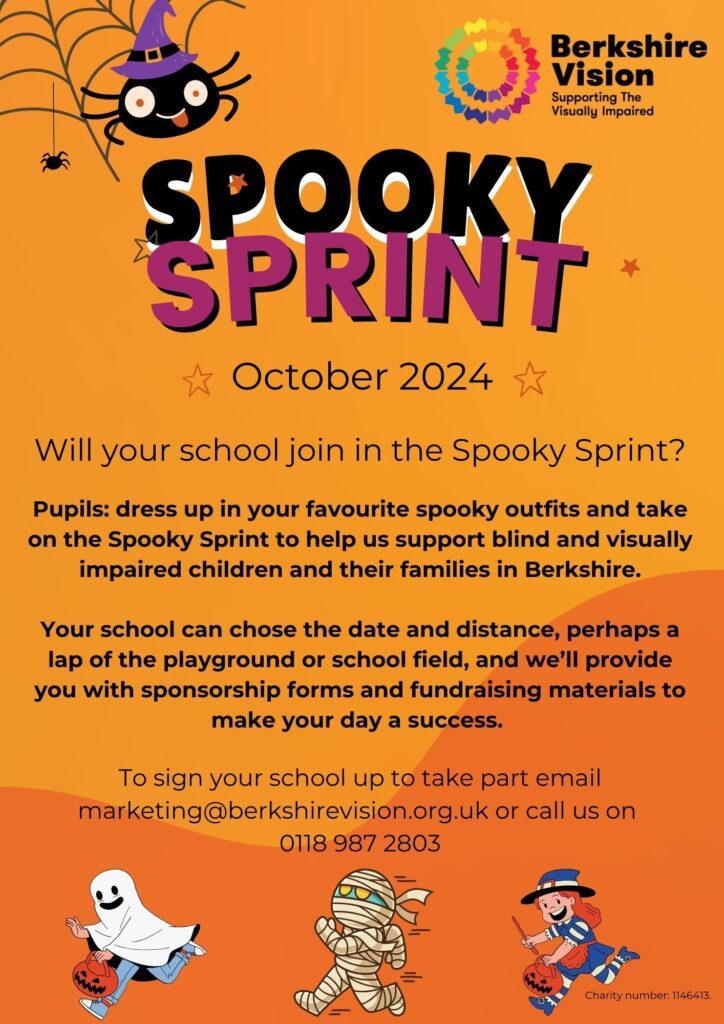 Spooky Sprint. October 20204. Will your school join the spooky sprint?Pupils: dress up in your favourite spooky outfits and take on the Spooky Sprint to help us support blind and visually impaired children and their families in Berkshire. Your school can chose the date and distance, perhaps a lap of the playground or school field, and we’ll provide you with sponsorship forms and fundraising materials to make your day a success. To sign your school up to take part email marketing@berkshirevision.org.uk or call us on 0118 987 2803